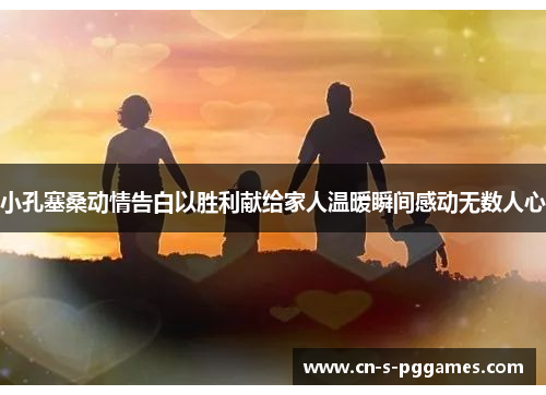 小孔塞桑动情告白以胜利献给家人温暖瞬间感动无数人心