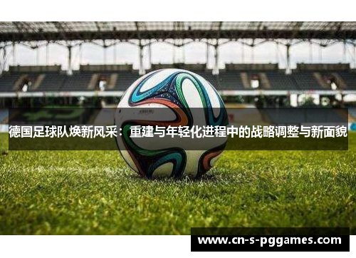 德国足球队焕新风采:重建与年轻化进程中的战略调整与新面貌 德国足球队焕新风采:重建与年轻化进程中的战略调整与新面貌