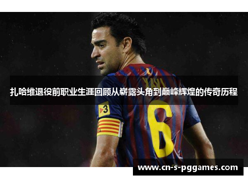 扎哈维退役前职业生涯回顾从崭露头角到巅峰辉煌的传奇历程 扎哈维退役前职业生涯回顾从崭露头角到巅峰辉煌的传奇历程