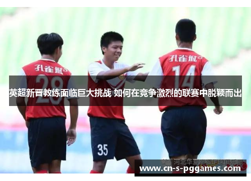 英超新晋教练面临巨大挑战 如何在竞争激烈的联赛中脱颖而出 英超新晋教练面临巨大挑战 如何在竞争激烈的联赛中脱颖而出