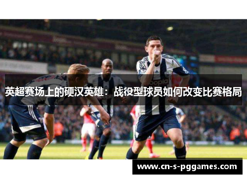 英超赛场上的硬汉英雄:战役型球员如何改变比赛格局 英超赛场上的硬汉英雄:战役型球员如何改变比赛格局