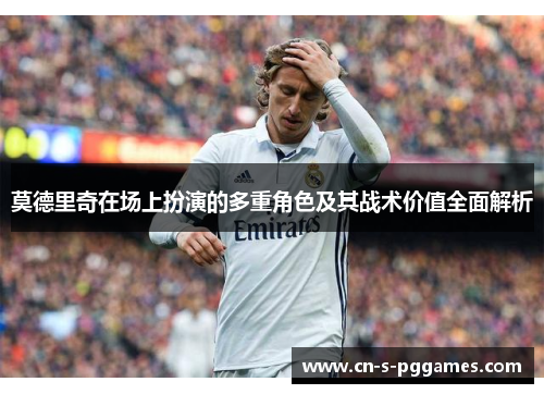 莫德里奇在场上扮演的多重角色及其战术价值全面解析 莫德里奇在场上扮演的多重角色及其战术价值全面解析