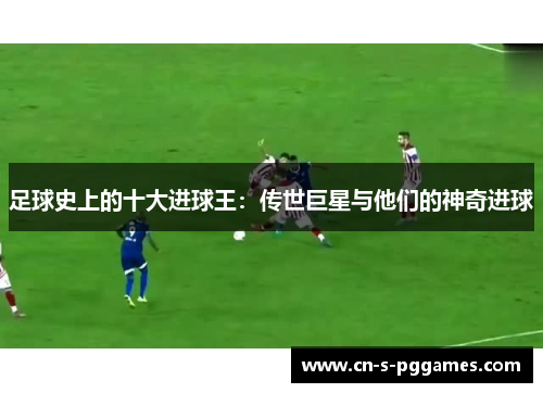 足球史上的十大进球王:传世巨星与他们的神奇进球 足球史上的十大进球王:传世巨星与他们的神奇进球