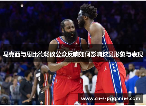 马克西与恩比德畅谈公众反响如何影响球员形象与表现