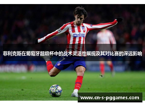 菲利克斯在葡萄牙超级杯中的战术灵活性展现及其对比赛的深远影响 菲利克斯在葡萄牙超级杯中的战术灵活性展现及其对比赛的深远影响