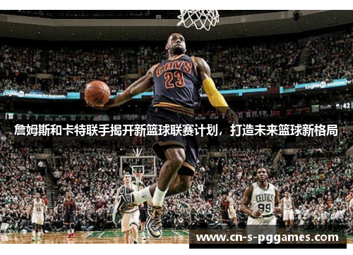 詹姆斯和卡特联手揭开新篮球联赛计划,打造未来篮球新格局 詹姆斯和卡特联手揭开新篮球联赛计划,打造未来篮球新格局