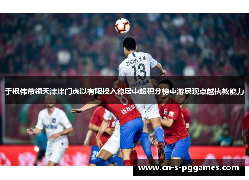 于根伟带领天津津门虎以有限投入稳居中超积分榜中游展现卓越执教能力 于根伟带领天津津门虎以有限投入稳居中超积分榜中游展现卓越执教能力