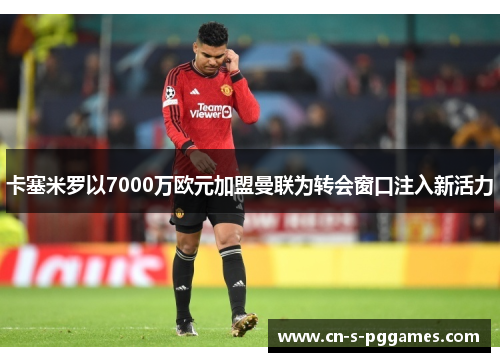 卡塞米罗以7000万欧元加盟曼联为转会窗口注入新活力
