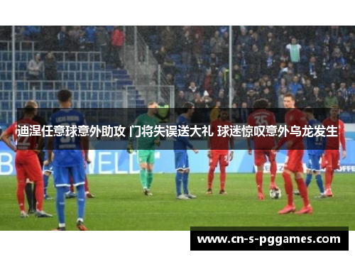 迪涅任意球意外助攻 门将失误送大礼 球迷惊叹意外乌龙发生