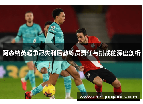 阿森纳英超争冠失利后教练员责任与挑战的深度剖析 阿森纳英超争冠失利后教练员责任与挑战的深度剖析