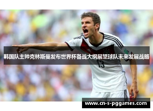 韩国队主帅克林斯曼发布世界杯备战大纲展望球队未来发展战略