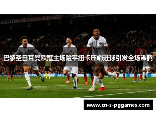 巴黎圣日耳曼欧冠主场险平纽卡压哨进球引发全场沸腾