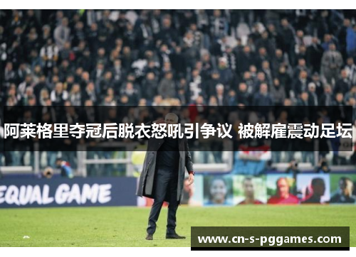 阿莱格里夺冠后脱衣怒吼引争议 被解雇震动足坛 阿莱格里夺冠后脱衣怒吼引争议 被解雇震动足坛